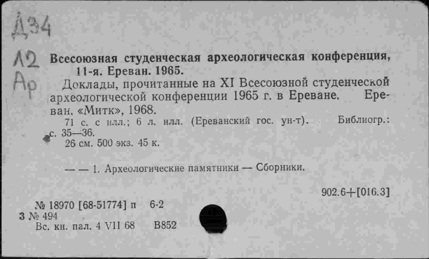 ﻿ДО Всесоюзная студенческая археологическая конференция, 11-я. Ереван. 1965.
Доклады, прочитанные на XI Всесоюзной студенческой археологической конференции 1965 г. в Ереване. Ереван. «Митк», 1968.
71 с. с илл.; 6 л. илл. (Ереванский гос. ун-т). Библиогр.: je. 35—36.
* 26 см. 500 экз. 45 к.
-----1. Археологические памятники — Сборники.
902.6-Н016.3]
№ 18970 [68-51774] п
3 № 494
Вс. кн. пал. 4 VII 68
6-2
В 852